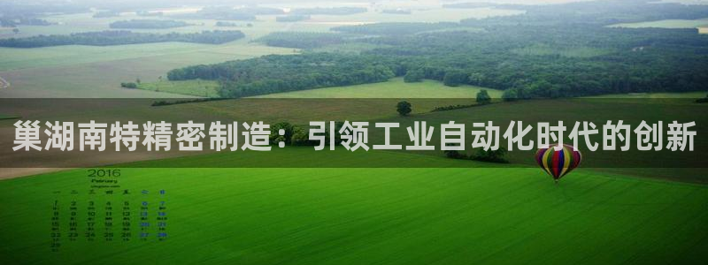 彩神客服电话：巢湖南特精密制造：引领工业自动化时代的创新