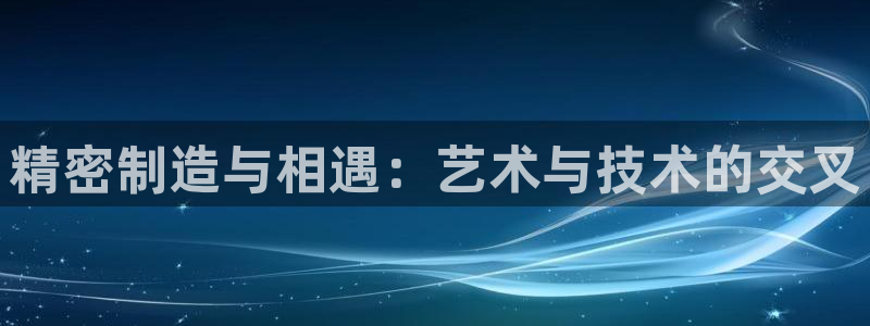 彩神v违法么：精密制造与相遇：艺术与技术的交叉