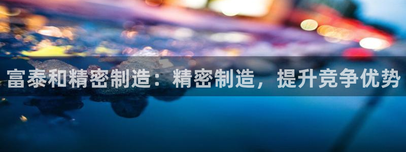 彩神通官网下载：富泰和精密制造：精密制造，提升竞争优势