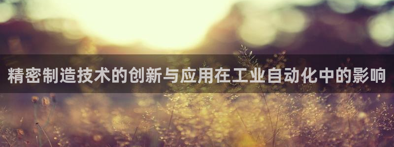 彩神vll官网-最新版app下载：精密制造技术的创新与应用在工业自动化中的影响
