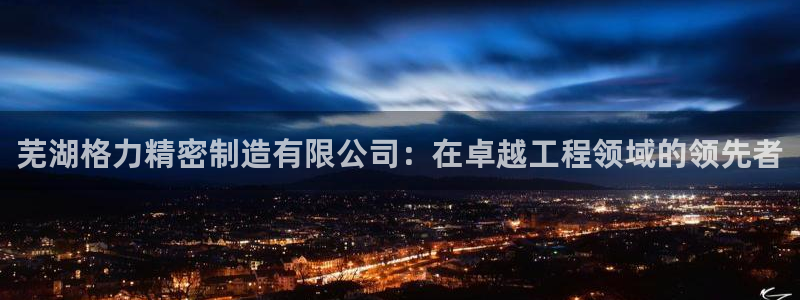 彩神争霸老平台：芜湖格力精密制造有限公司：在卓越工程领域的领先者