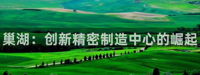 彩神8app官方下载：巢湖：创新精密制造中心的崛起