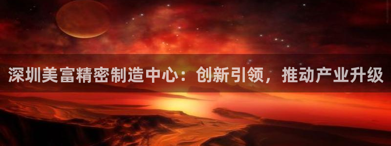 彩神天下专家专栏：深圳美富精密制造中心：创新引领，推动产业升级
