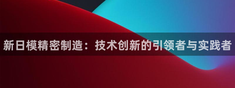 新版彩神v8登录不上去：新日模精密制造：技术创新的引领者与实践者