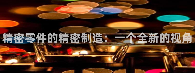 彩神v8手机客户端：精密零件的精密制造：一个全新的视角