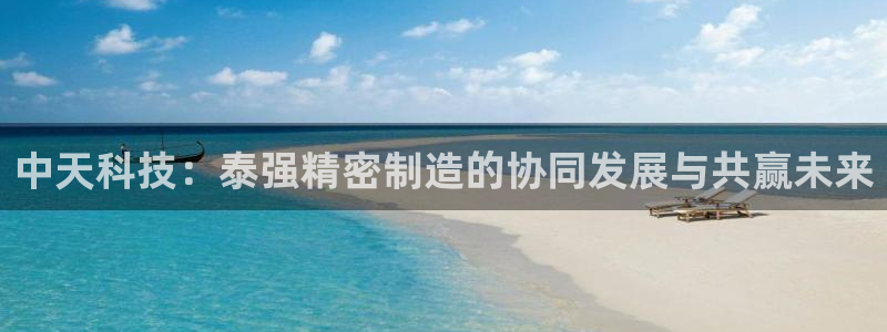 大发彩神最高邀请码：中天科技：泰强精密制造的协同发展与共赢未来
