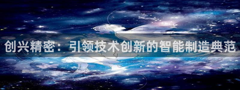 彩神旗下有哪些平台可以玩：创兴精密：引领技术创新的智能制造典范