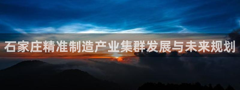 彩神v8购彩大厅登：石家庄精准制造产业集群发展与未来规划
