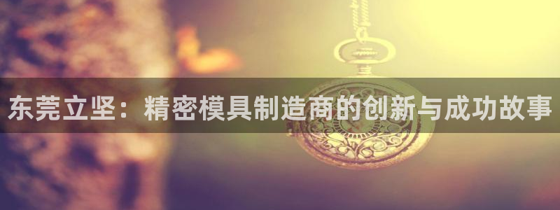 大发彩神最高邀请码：东莞立坚：精密模具制造商的创新与成功故事
