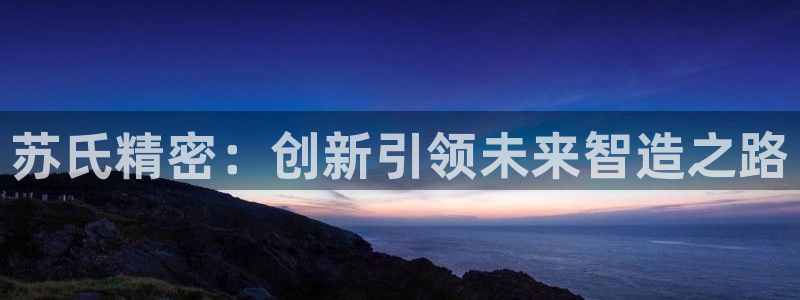 彩神Vll：苏氏精密：创新引领未来智造之路