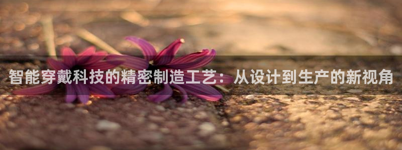 彩神v8下载app5.0：智能穿戴科技的精密制造工艺：从设计到生产的新视角
