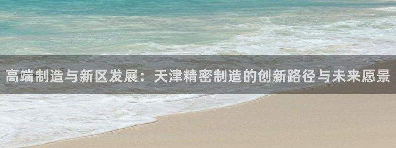 彩神v争霸有限公司：高端制造与新区发展：天津精密制造的创新路径与未来愿景