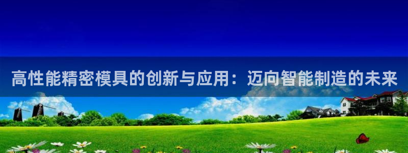 下载彩神通关注码：高性能精密模具的创新与应用：迈向智能制造的未来