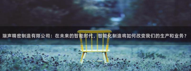 彩神平台可以破解吗：瑞声精密制造有限公司：在未来的智能时代，智能化制造将如何改变我们的生产和业务？