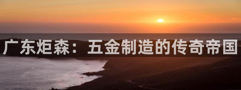 彩神 好 平台：广东炬森：五金制造的传奇帝国