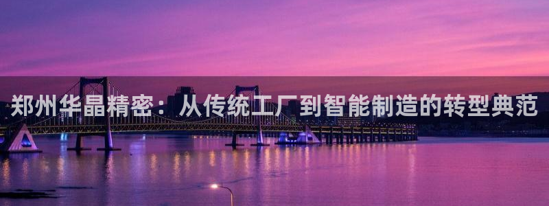 彩神购彩-购彩大厅入口下载：郑州华晶精密：从传统工厂到智能制造的转型典范