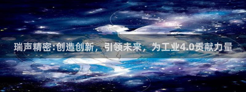 彩神骗局：瑞声精密:创造创新，引领未来，为工业4.0贡献力量