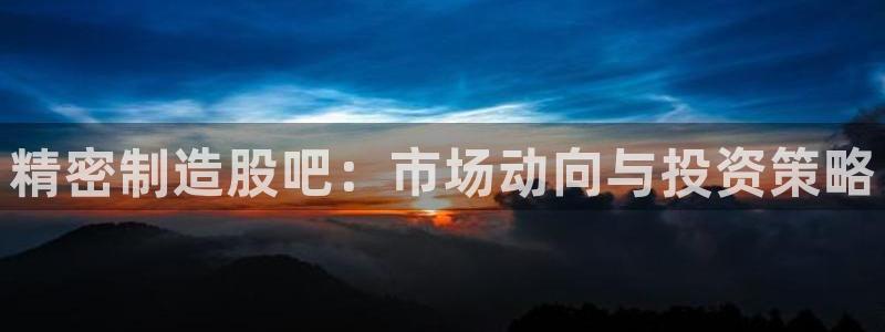 彩神vlll官方网：精密制造股吧：市场动向与投资策略