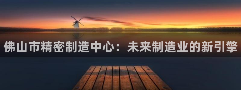 彩神客服电话：佛山市精密制造中心：未来制造业的新引擎