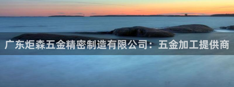 彩神iv是正规平台吗?：广东炬森五金精密制造有限公司：五金加工提供商
